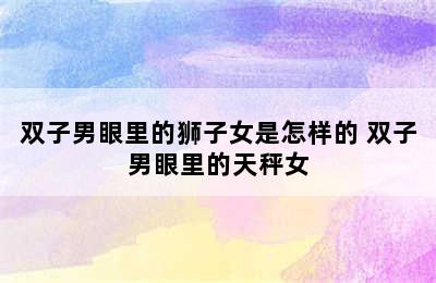 双子男眼里的狮子女是怎样的 双子男眼里的天秤女